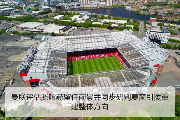 曼联评估滕哈赫留任前景并同步研判夏窗引援重建整体方向