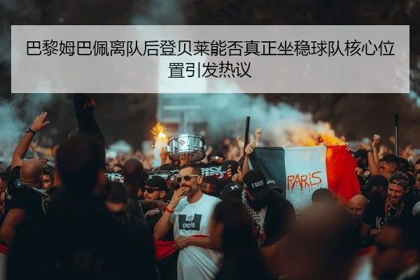 巴黎姆巴佩离队后登贝莱能否真正坐稳球队核心位置引发热议 - kaiyun