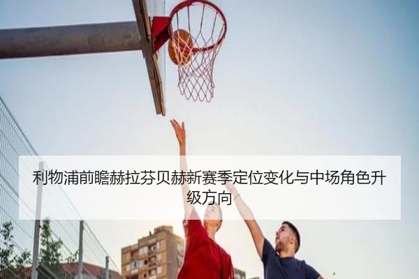 利物浦前瞻赫拉芬贝赫新赛季定位变化与中场角色升级方向