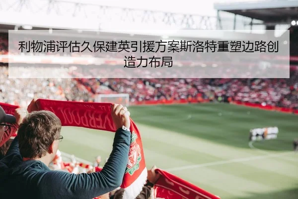 利物浦评估久保建英引援方案斯洛特重塑边路创造力布局